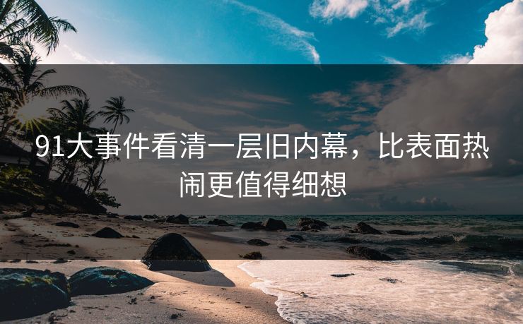 91大事件看清一层旧内幕，比表面热闹更值得细想
