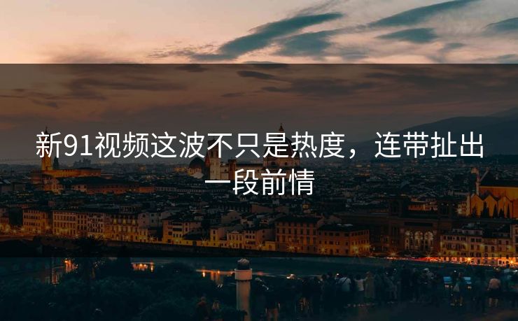 新91视频这波不只是热度，连带扯出一段前情