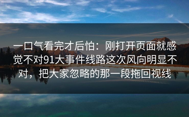 一口气看完才后怕：刚打开页面就感觉不对91大事件线路这次风向明显不对，把大家忽略的那一段拖回视线