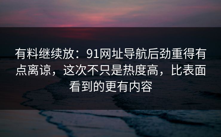有料继续放：91网址导航后劲重得有点离谅，这次不只是热度高，比表面看到的更有内容