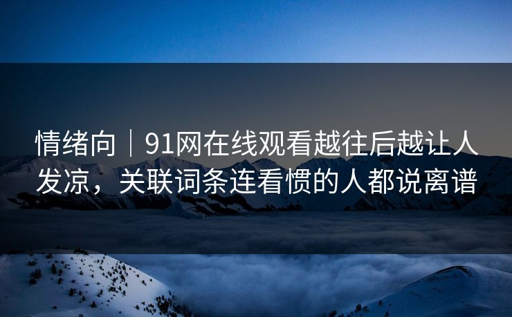 情绪向｜91网在线观看越往后越让人发凉，关联词条连看惯的人都说离谱