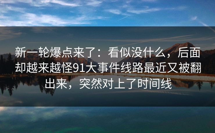 新一轮爆点来了：看似没什么，后面却越来越怪91大事件线路最近又被翻出来，突然对上了时间线
