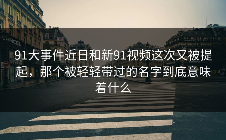 91大事件近日和新91视频这次又被提起，那个被轻轻带过的名字到底意味着什么