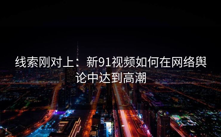 线索刚对上：新91视频如何在网络舆论中达到高潮