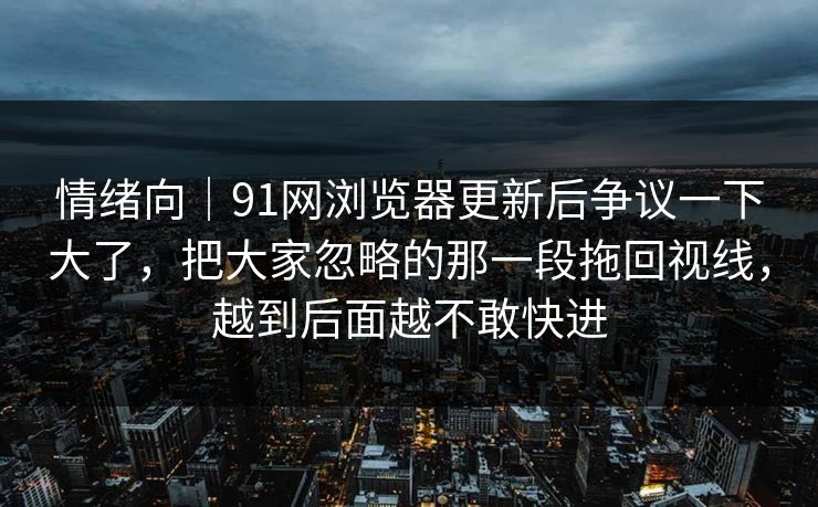 情绪向｜91网浏览器更新后争议一下大了，把大家忽略的那一段拖回视线，越到后面越不敢快进