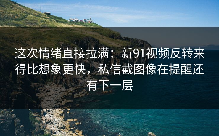 这次情绪直接拉满：新91视频反转来得比想象更快，私信截图像在提醒还有下一层