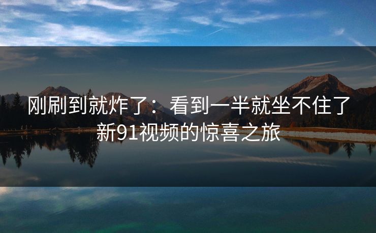 刚刷到就炸了：看到一半就坐不住了新91视频的惊喜之旅
