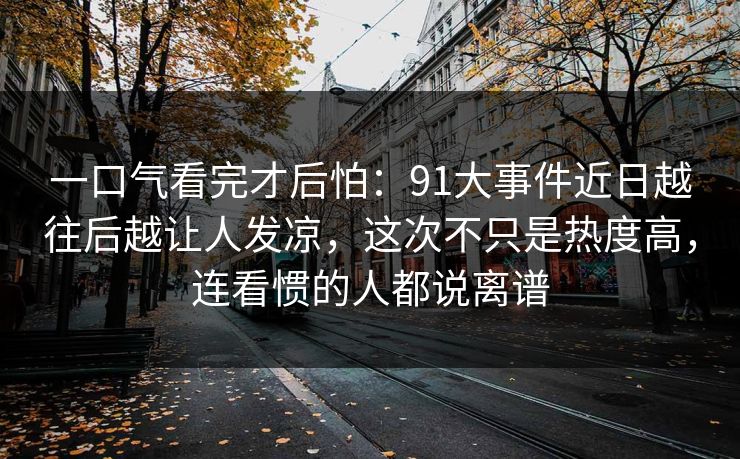 一口气看完才后怕：91大事件近日越往后越让人发凉，这次不只是热度高，连看惯的人都说离谱