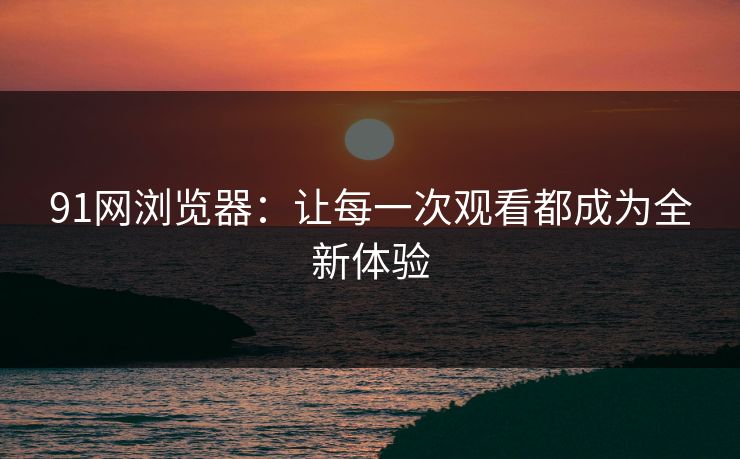 91网浏览器：让每一次观看都成为全新体验