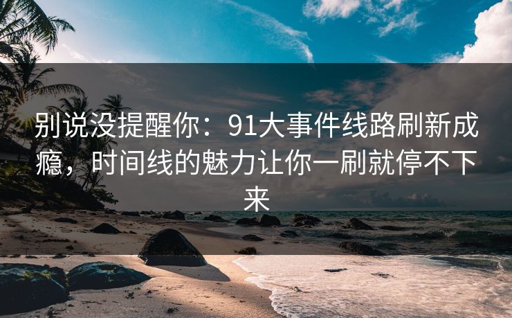 别说没提醒你：91大事件线路刷新成瘾，时间线的魅力让你一刷就停不下来