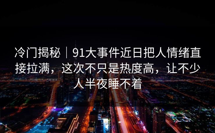 冷门揭秘｜91大事件近日把人情绪直接拉满，这次不只是热度高，让不少人半夜睡不着