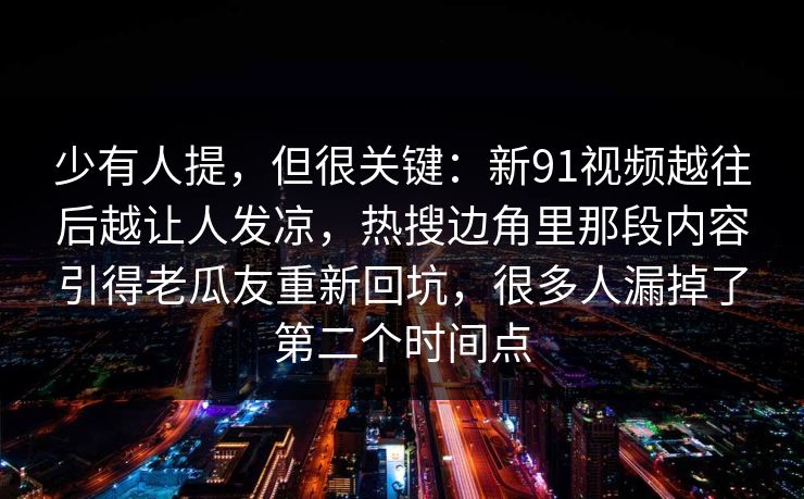 少有人提，但很关键：新91视频越往后越让人发凉，热搜边角里那段内容引得老瓜友重新回坑，很多人漏掉了第二个时间点