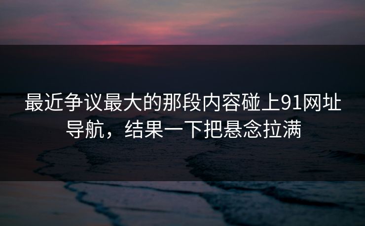 最近争议最大的那段内容碰上91网址导航，结果一下把悬念拉满