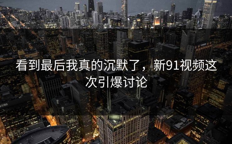 看到最后我真的沉默了，新91视频这次引爆讨论