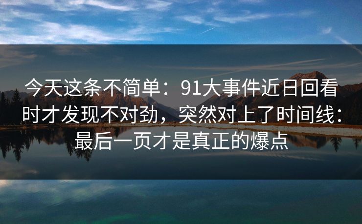 今天这条不简单：91大事件近日回看时才发现不对劲，突然对上了时间线：最后一页才是真正的爆点