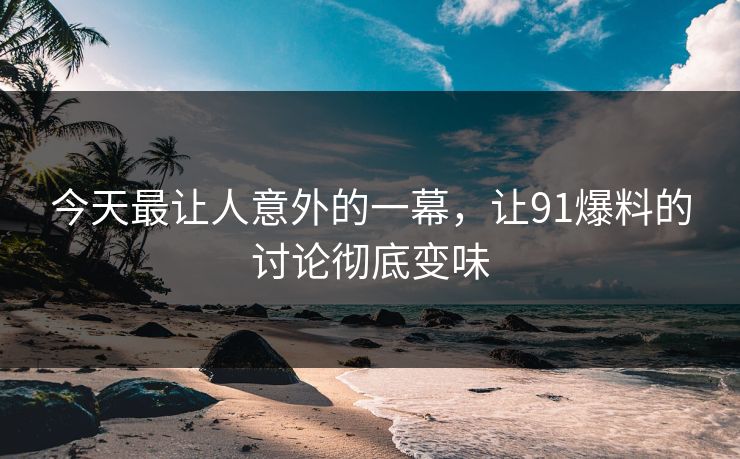今天最让人意外的一幕，让91爆料的讨论彻底变味