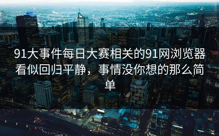 91大事件每日大赛相关的91网浏览器看似回归平静，事情没你想的那么简单