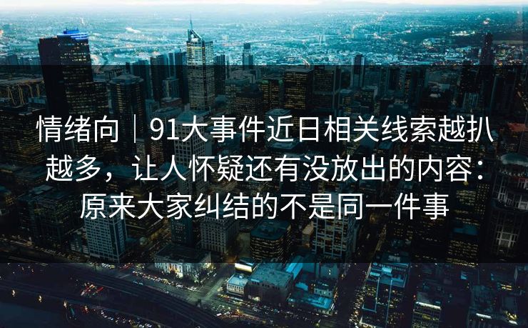情绪向｜91大事件近日相关线索越扒越多，让人怀疑还有没放出的内容：原来大家纠结的不是同一件事