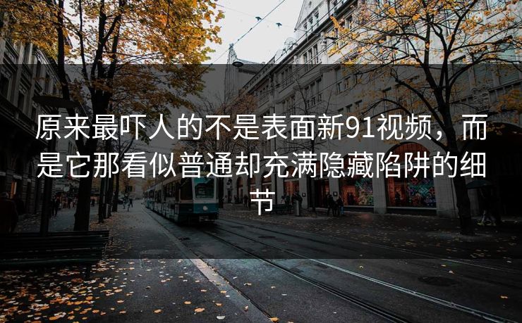原来最吓人的不是表面新91视频，而是它那看似普通却充满隐藏陷阱的细节