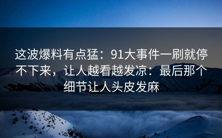 这波爆料有点猛：91大事件一刷就停不下来，让人越看越发凉：最后那个细节让人头皮发麻