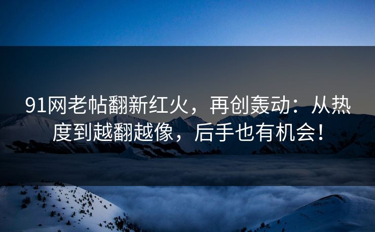 91网老帖翻新红火，再创轰动：从热度到越翻越像，后手也有机会！