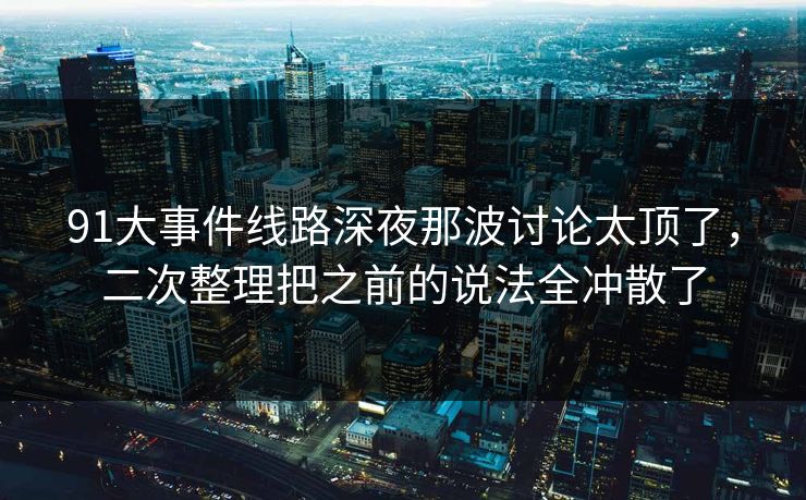 91大事件线路深夜那波讨论太顶了，二次整理把之前的说法全冲散了