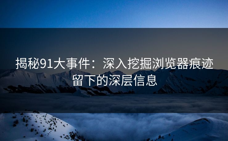 揭秘91大事件：深入挖掘浏览器痕迹留下的深层信息