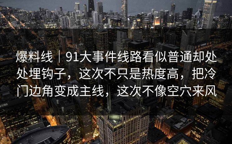 爆料线｜91大事件线路看似普通却处处埋钩子，这次不只是热度高，把冷门边角变成主线，这次不像空穴来风
