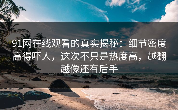 91网在线观看的真实揭秘：细节密度高得吓人，这次不只是热度高，越翻越像还有后手