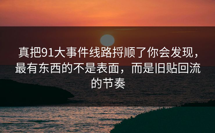 真把91大事件线路捋顺了你会发现,最有东西的不是表面,而是旧贴回流的节奏