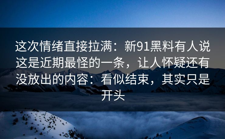 这次情绪直接拉满：新91黑料有人说这是近期最怪的一条，让人怀疑还有没放出的内容：看似结束，其实只是开头