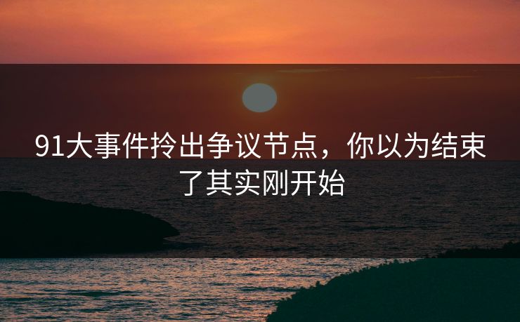 91大事件拎出争议节点，你以为结束了其实刚开始