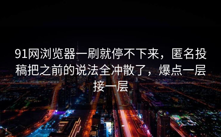 91网浏览器一刷就停不下来，匿名投稿把之前的说法全冲散了，爆点一层接一层