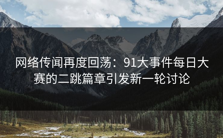 网络传闻再度回荡：91大事件每日大赛的二跳篇章引发新一轮讨论