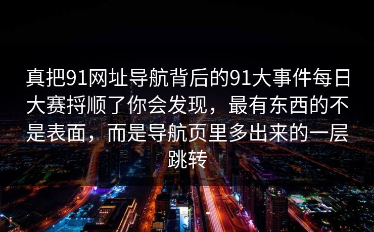 真把91网址导航背后的91大事件每日大赛捋顺了你会发现,最有东西的不是表面,而是导航页里多出来的一层跳转
