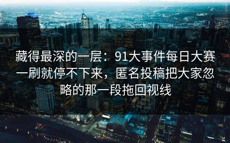 藏得最深的一层:91大事件每日大赛一刷就停不下来,匿名投稿把大家忽略的那一段拖回视线