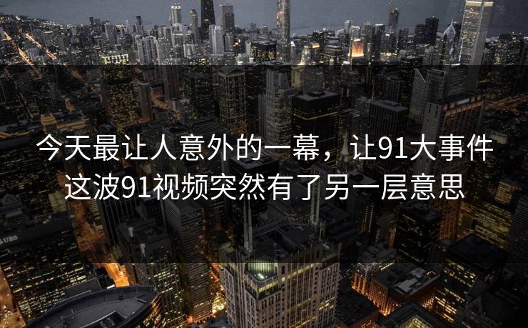今天最让人意外的一幕,让91大事件这波91视频突然有了另一层意思