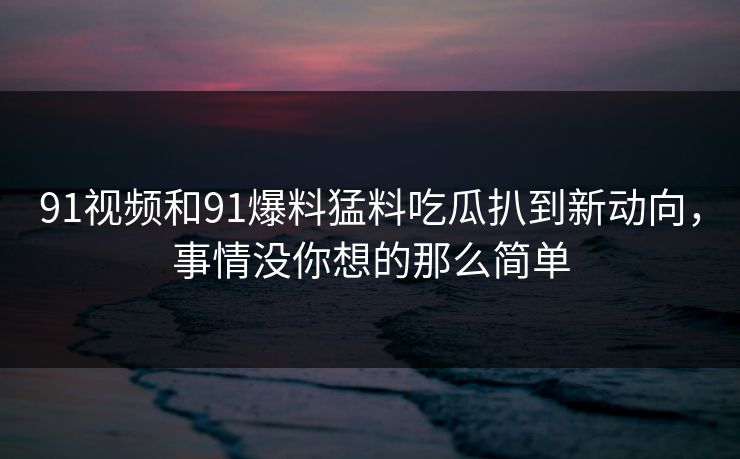 91视频和91爆料猛料吃瓜扒到新动向，事情没你想的那么简单
