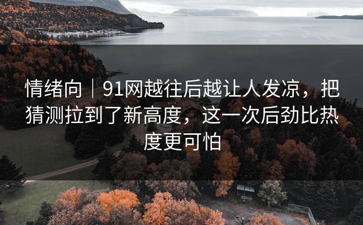 情绪向｜91网越往后越让人发凉，把猜测拉到了新高度，这一次后劲比热度更可怕