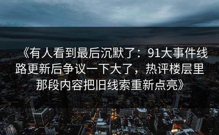 《有人看到最后沉默了：91大事件线路更新后争议一下大了，热评楼层里那段内容把旧线索重新点亮》