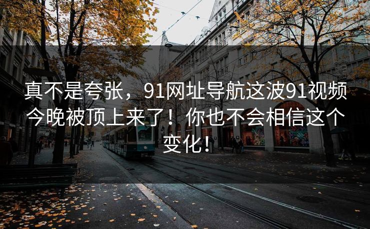真不是夸张,91网址导航这波91视频今晚被顶上来了!你也不会相信这个变化!