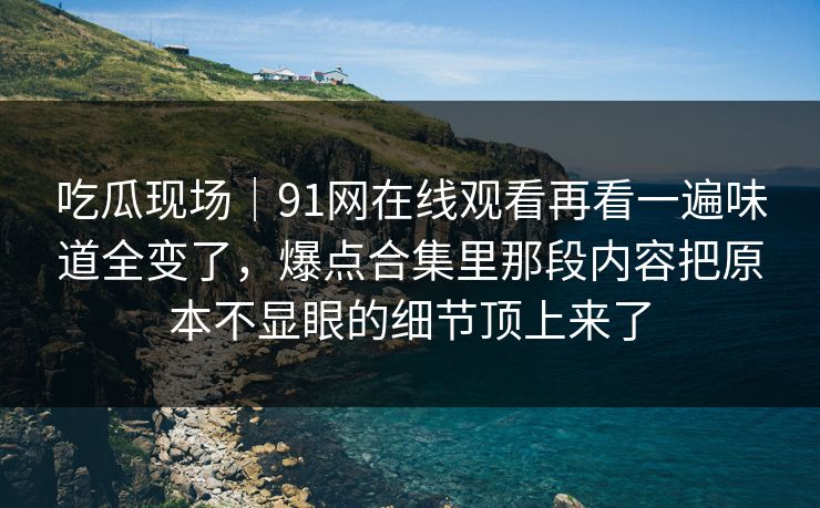吃瓜现场｜91网在线观看再看一遍味道全变了，爆点合集里那段内容把原本不显眼的细节顶上来了