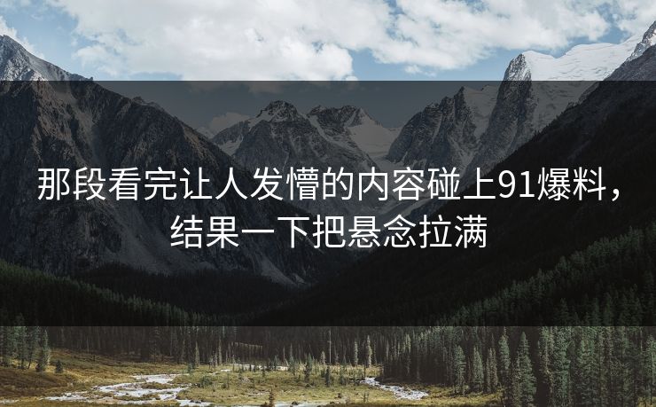 那段看完让人发懵的内容碰上91爆料，结果一下把悬念拉满