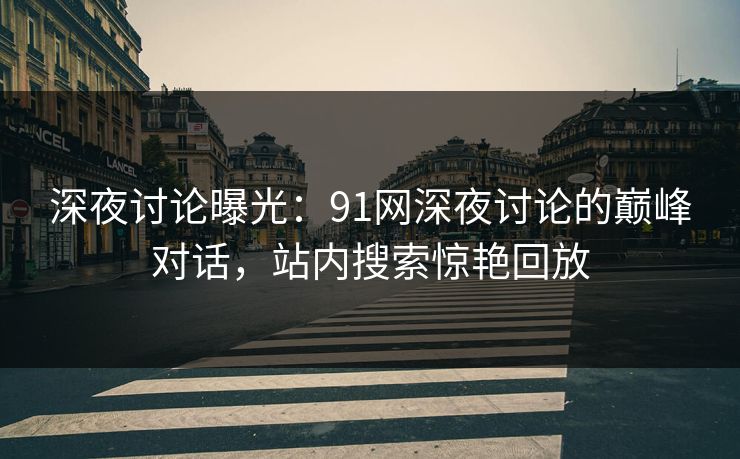 深夜讨论曝光：91网深夜讨论的巅峰对话，站内搜索惊艳回放