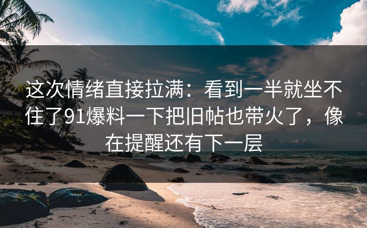 这次情绪直接拉满：看到一半就坐不住了91爆料一下把旧帖也带火了，像在提醒还有下一层