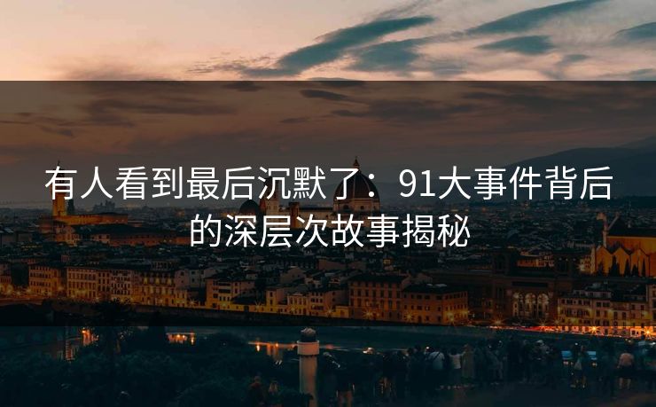有人看到最后沉默了：91大事件背后的深层次故事揭秘