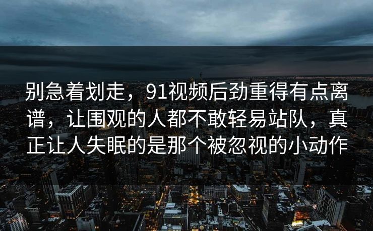 别急着划走，91视频后劲重得有点离谱，让围观的人都不敢轻易站队，真正让人失眠的是那个被忽视的小动作