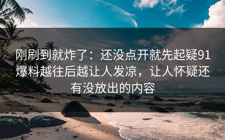 刚刷到就炸了：还没点开就先起疑91爆料越往后越让人发凉，让人怀疑还有没放出的内容