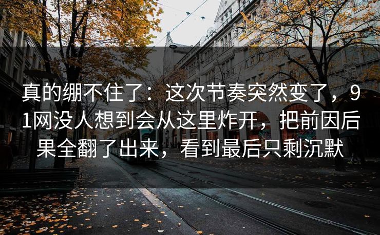 真的绷不住了：这次节奏突然变了，91网没人想到会从这里炸开，把前因后果全翻了出来，看到最后只剩沉默