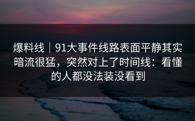 爆料线｜91大事件线路表面平静其实暗流很猛，突然对上了时间线：看懂的人都没法装没看到